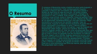O Resumo
O romance A Moreninha conta a história de amor entre Augusto e
D. Carolina (a moreninha). Tudo começa quando Augusto,
Leopoldo e Fabrício são convidados por Filipe para passar o
feriado de Sant’Ana na casa de sua avó. Os quatro amigos
estudantes de medicina vão para a Ilha passar o feriado e lá
encontram D. Ana, a anfitriã, duas amigas, a irmã de Filipe, D.
Carolina e suas primas Joana e Joaquina. Antes de partirem Filipe
havia feito uma aposta com Augusto: se este voltasse da Ilha sem
ter se apaixonado verdadeiramente por uma das meninas, Filipe
escreveria um romance por ter perdido a aposta. Caso se
apaixonasse, Augusto é quem deveria escrevê-lo.Augusto era um
jovem namorador e inconstante no amor. Fabrício revela a
personalidade do amigo a todos num jantar, o que faz Augusto ser
desprezado pelas moças, menos por Carolina. Sentindo-se
sozinho, Augusto revela a D. Ana, em uma conversa pela Ilha, que
sua inconstância no amor tem a ver com as desilusões amorosas
que já viveu e conta um episódio que lhe aconteceu na infância.
Em uma viagem com a família, Augusto apaixonou-se por uma
menina com quem brincara na praia. Ele e a menina ajudaram um
homem moribundo e, como forma de agradecimento, o homem
deu a Augusto um botão de esmeralda envolvido numa fita branca
e deu a menina o camafeu de Augusto envolvido numa fita verde.
Essa era a única lembrança que tinha da menina, pois não havia
lhe perguntado nem o nome.
 