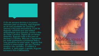 O fim de semana termina e os jovens
retornam para os estudos, mas Augusto
se vê com saudades de Carolina e
retorna a Ilha para encontra-la. O pai de
Augusto, achando que isso estava
atrapalhando seus estudos, proíbe o filho
de visitar Carolina. Depois de um tempo
distantes, Augusto volta a Ilha para se
declarar a Carolina. Mas ela o repreende
por estar quebrando a promessa feita a
uma garotinha há anos atrás. Augusto fica
confuso e preocupado, até que Carolina
mostra o seu camafeu. O mistério é
desfeito, e, para pagar a aposta, Augusto
escreve o livro A Moreninha.
 