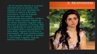 O fim de semana termina e os jovens
retornam para os estudos, mas
Augusto se vê com saudades de
Carolina e retorna a Ilha para
encontra-la. O pai de Augusto,
achando que isso estava
atrapalhando seus estudos, proíbe o
filho de visitar Carolina. Depois de
um tempo distantes, Augusto volta a
Ilha para se declarar a Carolina. Mas
ela o repreende por estar quebrando
a promessa feita a uma garotinha há
anos atrás. Augusto fica confuso e
preocupado, até que Carolina mostra
o seu camafeu. O mistério é desfeito,
e, para pagar a aposta, Augusto
escreve o livro A Moreninha.
 