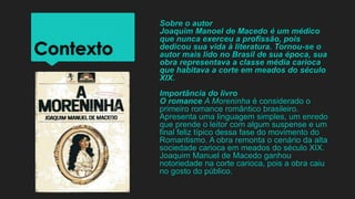Contexto
Sobre o autor
Joaquim Manoel de Macedo é um médico
que nunca exerceu a profissão, pois
dedicou sua vida à literatura. Tornou-se o
autor mais lido no Brasil de sua época, sua
obra representava a classe média carioca
que habitava a corte em meados do século
XIX.
Importância do livro
O romance A Moreninha é considerado o
primeiro romance romântico brasileiro.
Apresenta uma linguagem simples, um enredo
que prende o leitor com algum suspense e um
final feliz típico dessa fase do movimento do
Romantismo. A obra remonta o cenário da alta
sociedade carioca em meados do século XIX.
Joaquim Manuel de Macedo ganhou
notoriedade na corte carioca, pois a obra caiu
no gosto do público.
 