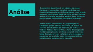 Análise
O romance A Moreninha é um clássico da nossa
literatura e representa a narrativa romântica com
características nacionais. O Romantismo, como grande
parte dos movimentos literários, tinha força na Europa.
A obra de Joaquim Manuel de Macedo dá os primeiros
passos para o Romantismo tipicamente brasileiro.
A obra mostra os costumes e a organização da
sociedade que se formava no século XIX no Rio de
Janeiro: os estudantes de medicina, os bailes, a
tradição da festa de Sant’Ana , o flerte das moças etc.
Também está presente a cultura nacional, através da
lenda da gruta, em que o choro de uma moça que se
apaixonou por um índio e não foi correspondida se
transforma na fonte que corre na gruta.
 