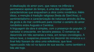 A idealização do amor puro, que nasce na infância e
permanece apesar do tempo, é uma das principais
características que enquadram a obra como romântica. Além
disso, a menção à tradição religiosa (festa de Sant’Ana), o
sentimentalismo e caracterização da natureza através da ilha,
da gruta e do mar contribuem para montar o cenário do amor
romântico entre Augusto e Carolina.
A linguagem da obra é simples, com a presença do popular. O
narrador é onisciente, em terceira pessoa. O romance se
desenrola em três semanas e meia, em tempo cronológico. A
leitura leve, o suspense presente no decorrer do romance e o
final feliz fizeram da obra uma referência, que teve
repercussão não só na época de sua escrita, como também é
lida até hoje.
 