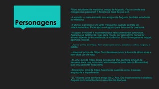 Personagens
Filipe: estudante de medicina, amigo de Augusto. Faz o convite aos
colegas para passarem o feriado na casa de sua avó.
- Leopoldo: o mais animado dos amigos de Augusto, também estudante
de medicina.
- Fabrício: é prático e um tanto mesquinho quando se trata de
relacionamentos. Pede ajuda a Augusto para livrar-se de Joaquina.
- Augusto: é volúvel e inconstante nos relacionamentos amorosos.
Apaixona-se facilmente, mas dura pouco, por isso afirma nunca ter
amado. Apesar da inconstância, é romântico. Pois não engana as moças,
apenas é volúvel.
- Joana: prima de Filipe. Tem dezessete anos, cabelos e olhos negros, é
pálida.
- Joaquina: prima de Filipe. Tem dezesseis anos, é loura de olhos azuis e
tem faces cor-de-rosa.
- D. Ana: avó de Filipe. Dona da casa na ilha, senhora amável de
sessenta anos que nutre um carinho especial pela neta (a Moreninha)
que criou após ter ficado órfã.
- Moreninha: irmã de Filipe. Menina de quatorze anos, travessa,
engraçada e impertinente.
- D. Violante: uma senhora amiga de D. Ana. Era inconveniente e chateou
Augusto com lamentações e assuntos de doenças.
 