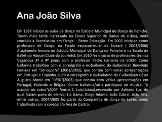 Ana João Silva
Em 1987 iniciou as aulas de dança no Estúdio Municipal de Dança de Peniche.
Tendo mais tarde ingressado na Escola Superior de Dança de Lisboa, onde
concluiu a licenciatura em Dança – Ramo Educação. Em 2002 inicia-se como
professora de Dança, na Escola extracurricular da Nazaré ( 2003/2006)
Atualmente leciona no Estúdio Municipal de Dança de Peniche e na Escola de
Ballet do Hóquei Clube da Lourinhã. Em 2010 fez o curso de professores técnica
Vaganova 3º e 4º graus com o professor Pedro Carneiro na EDCN. Como
bailarina trabalhou com o coreógrafo e ex-bailarino da Gulbenkian Benvindo
Fonseca em “Sal-capate” (2001/2002), que contou com várias apresentações
em Portugal e Espanha. Com o coreógrafo e ex-bailarino da Gulbenkian César
Augusto Moniz em “9Riki”(2003) que contou com várias apresentações em
Portugal, Holanda e Bélgica. Como bailarina/atriz participou no musical “o
assobio da cobra”(2006 Teatro S. Luiz,Lisboa),encenado por Adriano Luz, do
qual faziam parte do elenco; Lia Gama, Diogo Infante, João Cabral, João Reis,
entre outros. 2004/2005 fez parte da Companhia de dança de Leiria, tendo
trabalhado com a coreógrafa Ana de Castro.
 