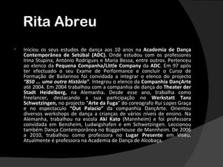 Rita Abreu
•   Iniciou os seus estudos de dança aos 10 anos na Academia de Dança
    Contemporânea de Setúbal (ADC). Onde estudou com os professores
    Irina Stupina, António Rodrigues e Maria Bessa, entre outros. Pertenceu
    ao elenco da Pequena Companha/Little Company da ADC. Em 97 após
    ter efectuado o seu Exame de Performance e concluir o Curso de
    Formação de Bailarinos foi convidada a integrar o elenco do projecto
    “850 ... uma outra História”. Integrou o elenco da Companhia DançArte
    até 2004. Em 2004 trabalhou com a companhia de dança do Theater der
    Stadt Heidelberg, na Alemanha. Desde esse ano, trabalha como
    freelancer, destacando a sua participação no Werkstatt Tanz
    Schwetzingen, no projecto “Arte da Fuga” do coreografo Rui Lopes Graça
    e no espectaculo “Out Palacio” da companhia DançArte. Orientou
    diversos workshops de dança a crianças de vários níveis de ensino. Na
    Alemanha, trabalhou na escola Aki Kato (Mannheim) e foi professora
    convidada em Bensheim, Ludwigshafen e em Schwetzingen. Leccionou
    também Dança Contemporânea no Büggerhouse de Mannheim. De 2006
    a 2010, trabalhou como professora no Lugar Presente em Viseu.
    Atualmente é professora na Academia de Dança de Alcobaça.
 