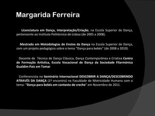 Margarida Ferreira

   Licenciatura em Dança, Interpretação/Criação, na Escola Superior de Dança,
pertencente ao Instituto Politécnico de Lisboa (de 2005 a 2008).

  Mestrado em Metodologias do Ensino da Dança na Escola Superior de Dança,
com um projeto pedagógico sobre o tema “Dança para bebés” (de 2008 a 2010).

 Docente de Técnica de Dança Clássica, Dança Contemporânea e Criativa Centro
de Formação Artística, Escola Vocacional de Dança da Sociedade Filarmónica
Gualdim Pais em Tomar

  Conferencista no Seminário Internacional DESCOBRIR A DANÇA/DESCOBRINDO
ATRAVÉS DA DANÇA (1º encontro) na Faculdade de Motricidade Humana com o
tema: “Dança para bebés em contexto de creche” em Novembro de 2011.
 