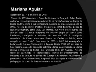 Mariana Aguiar
 Nasceu em 1977 e é natural de Ovar.
 No ano de 1995 terminou o Curso Profissional de Dança do Ballet Teatro
do Porto, tendo ingressado seguidamente na Escola Superior de Dança de
Lisboa onde termina a sua licenciatura, no ramo de espetáculo no ano de
1999. No seu percurso artístico interpretou, como bailarina, peças de
Jean-Paul Buchieri, Sofia Silva, Luís Damas, Rui Pinto, entre outros. No
ano de 1999 faz parte integrante do Cri.acto Grupo de Dança como
fundadora, coreógrafa e bailarina. No ano de 2004 é coreógrafa
convidada da Escola Vocacional Dança das Caldas da Rainha, onde
compõe a peça “Lírio”. Nos anos de 2009 e 2010 foi coreógrafa e
bailarina do Núcleo Coreográfico X Corpos. Desde 1999 até aos dias de
hoje leciona aulas de educação artística, dança contemporânea, dança
criativa e iniciação ao Ballet, na Fundação CEBI, em Alverca. No ano
letivo de 2010-2011 foi coordenadora técnica do Departamento do
Desporto e da Cultura no Sociedade Euterpe Alhandrense. Atualmente é
professora no Conservatório Regional Silva Marques e coordenadora
pedagógica do curso de dança da mesma instituição.
 