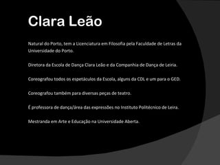 Clara Leão
Natural do Porto, tem a Licenciatura em Filosofia pela Faculdade de Letras da
Universidade do Porto.

Diretora da Escola de Dança Clara Leão e da Companhia de Dança de Leiria.

Coreografou todos os espetáculos da Escola, alguns da CDL e um para o GED.

Coreografou também para diversas peças de teatro.

É professora de dança/área das expressões no Instituto Politécnico de Leira.

Mestranda em Arte e Educação na Universidade Aberta.
 