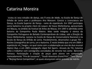 Catarina Moreira
             Iniciou
                os seus estudos de dança, aos 9 anos de idade, na Escola de Dança do
       Orfeão de Leiria com a professora Ana Manzoni. Conclui a Licenciatura em
       Dança, na Escola Superior de Dança - ramo de espetáculo. Em 1997 participou
       como bailarina no projeto «Som do Leque» de Vasco Wellenkamp, apresentado
       em Macau, no âmbito do Festival de Artes de Macau. Em 1997 é admitida como
       bolseira da Companhia Paulo Ribeiro. Mais tarde Integrou o elenco da
       Companhia Portuguesa de Bailado Contemporâneo de Lisboa, sob a Direção de
       Vasco Wellenkamp. Leciona na Escola de Dança do Conservatório Nacional e na
       Escola de Dança do Orfeão de Leiria. Paralelamente, desenvolve o grupo Tilt –
       Núcleo Coreográfico de Leiria, um e bailarina. É neste âmbito que cria em 2004 o
       espetáculo «H_Tango», no qual conta com a colaboração ao vivo do duo musical
       Díptico Duo, e em 2005 coreografa «Spot Pot Sport». Através do Tilt, Catarina
       volta a trabalhar com coreógrafos convidados de renome tais como Benvindo
       Fonseca. Participação e criação de peças para alunos em competição,
       nomeadamente “Prix de Lausanne”, “Youth American Grand Prix”, “Tanz Olymp”
       e “Beijing Dance Competition”, as quais alcançaram vários prémios de mérito.
 