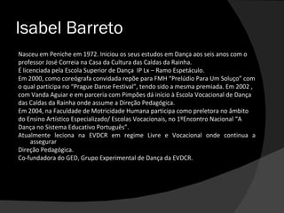 Isabel Barreto
Nasceu em Peniche em 1972. Iniciou os seus estudos em Dança aos seis anos com o
professor José Correia na Casa da Cultura das Caldas da Rainha.
É licenciada pela Escola Superior de Dança IP Lx – Ramo Espetáculo.
Em 2000, como coreógrafa convidada repõe para FMH “Prelúdio Para Um Soluço” com
o qual participa no “Prague Danse Festival”, tendo sido a mesma premiada. Em 2002 ,
com Vanda Aguiar e em parceria com Pimpões dá início à Escola Vocacional de Dança
das Caldas da Rainha onde assume a Direção Pedagógica.
Em 2004, na Faculdade de Motricidade Humana participa como preletora no âmbito
do Ensino Artístico Especializado/ Escolas Vocacionais, no 1ºEncontro Nacional “A
Dança no Sistema Educativo Português”.
Atualmente leciona na EVDCR em regime Livre e Vocacional onde continua a
     assegurar
Direção Pedagógica.
Co-fundadora do GED, Grupo Experimental de Dança da EVDCR.
 