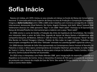 Sofia Inácio
  Nasceu em Lisboa, em 1974. Iniciou os seus estudos em dança na Escola de Dança do Conservatório
Nacional. É Licenciada pela Escola Superior de Dança na área de Produção e Composição Coreográfica.
Integrou o Ballet Gulbenkian entre 1996 e 2005 onde trabalhou com inúmeros coreógrafos de renome
internacional, destacando Ohad Naharin, Rui Horta, Angelin Preljocaj, Itzik Galili, Meryl Tankard, Didi
Veldmanem diversos Em 1996 apresenta “Aqui” e em 2000 “Alam Jadid”. Participa na IX Quinzena da
Dança de Almada/Plataforma Internacional para criadores com a peça “Alam Jadid”.
  Em 2006 conclui o curso de Gestão e Produção das Artes do Espetáculo do Forumdança. No mesmo
ano interpreta Sobre o amor de Sofia Silva, Segredo de Açúcar de Maria Ramos e SofiaBelchior pela
companhia Dançarte, All Balance, Silêncio e Cifle de Teresa Simas. Em 2007 interpreta “Sarva” de Ana
Rita Barata no Festival Paisagens Urbanas, Produtc de Rita Judas no Lugar à Dança. Trabalhou num
novo projeto coreográfico de Sofia Silva “Delicado” estreado no Luxemburgo2007 capital da cultura
 Em 2008 dançou Delicado de Sofia Silva apresentado no Contemporary Dance Festival of Ramalla, na
Palestina e Corpo e Alma ópera contemporânea de Cristopher Bochman apresentada no Salão Nobre
do Teatro S. Carlos. Realiza workshops de dança para crianças na Gulbenkian, Teatro Camões, Orfeão
de Leiria, Centro Cultural Vila Flor em Guimarães.
  Em 2010 criou e interpretou com Pedro Mendes GNR para inauguração da exposição a Guarda e a
República no Convento do Carmo. Criou e interpretou O avesso de Pele para cerimónia de assinatura
de protocolo com Unesco da criação da Casa da Terra. Deu aulas de Dança Clássica no Lisboa Ginásio
Clube e Centro Helen Keller.
 