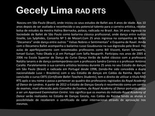Gecely Lima RAD RTS
 Nasceu em São Paulo (Brasil), onde iniciou os seus estudos de Ballet aos 4 anos de idade. Aos 10
anos depois de ser avaliada e reconhecido o seu potencial talento para a carreira artística, recebe
bolsa de estudos da mestra Halina Biernacka, polaca, radicada no Brasil. Aos 14 anos ingressa na
Sociedade de Ballet de São Paulo como bailarina clássica profissional, onde dança entre outros
Giselle, Les Sylphides, Concerto Nº 5 de Mozart.Com 25 anos ingressa na companhia de Ballet
“Decamera” onde dança entre outros “ Valsas Nobres e Sentimentais” e Esquema de Ravel. Ainda
com o Decamera Ballet acompanha o bailarino russo Goudounov na sua digressão pelo Brasil. Fez
aulas de aperfeiçoamento com renomeados professores como Bill Viscont, Karen Schuwartz,
Ismael Guiser, Yoko Okada e já em Portugal com Sofia Neuparth. Participou nos anos de 2005 e
2006 na Escola Superior de Dança do Curso Dança Verão de ballet clássico com a professora
Natália Iananis e de dança contemporânea com a professora Sandra Correia e o professor António
Carallo. Paralelamente à sua carreira artística lecionou durante 25 anos no seu Estúdio de danças
em São Paulo (Brasil) e radicada em Portugal desde 1998, (tendo-lhe sido concedida a dupla
nacionalidade Luso – Brasileira) com o seu Estúdio de danças em Caldas da Rainha. Após ter
concluído o curso CBTS (Certificate Ballet Teachers Students), tem o direito de utilizar o título RAD
RTS após o seu nome e passa a pertencer ao quadro dos professores registados da Royal Academy
of Dance de Londres. A partir de 2012 o Estúdio de Danças Gecely é reconhecido como um centro
de exames, nível oferecido pelo Conselho de Exames, da Royal Academy of Dance portanto passa
a ser um Approved Examination Centre. Isto significa que os exames do método Royal Academy of
Dance serão realizados no Estúdio de Danças Gecely, nas Caldas da Rainha tendo as alunas a
possibilidade de receberem o certificado de valor internacional através de aprovação nos
mesmos.
 