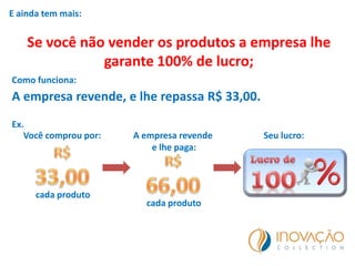 E ainda tem mais:
Se você não vender os produtos a empresa lhe
garante 100% de lucro;
Como funciona:
A empresa revende, e lhe repassa R$ 33,00.
Ex.
Você comprou por:
cada produto
A empresa revende
e lhe paga:
cada produto
Seu lucro:
 