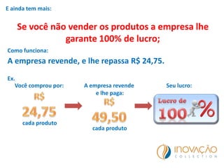 E ainda tem mais:
Se você não vender os produtos a empresa lhe
garante 100% de lucro;
Como funciona:
A empresa revende, e lhe repassa R$ 24,75.
Ex.
Você comprou por:
cada produto
A empresa revende
e lhe paga:
cada produto
Seu lucro:
 