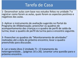 Tarefa de Casa
1- Desenvolver aulas com base nos estudos feitos na unidade 7 e
registrar como foram as aulas, quais foram os aspectos positivos e
negativos das aulas.
2- Aplicar o instrumento de avaliação sugerido no Portal do
Programa de Alfabetização; preencher os quadros de
acompanhamento das crianças e o quadro de perfil de saída da
turma; levar o quadro de perfil da turma para o encontro seguinte.
3- Preencher os quadros de “Monitoramento de atividades”
realizadas até a data do próximo encontro; levar o quadro
preenchido para discussão.
4- Ler o texto (Ano 2 Unidade 7) – O tratamento da
heterogeneidade... (páginas 16 a 26). Levantar uma questão para o
próximo encontro.
 