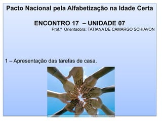 Pacto Nacional pela Alfabetização na Idade Certa
ENCONTRO 17 – UNIDADE 07
Prof.ª Orientadora: TATIANA DE CAMARGO SCHIAVON
1 – Apresentação das tarefas de casa.
 