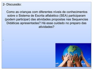 2- Discussão:
Como as crianças com diferentes níveis de conhecimentos
sobre o Sistema de Escrita alfabético (SEA) participaram
(podem participar) das atividades propostas nas Sequencias
Didáticas apresentadas? Há esse cuidado no preparo das
atividades?
.
 