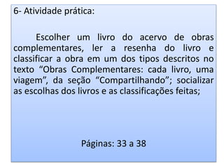 6- Atividade prática:
Escolher um livro do acervo de obras
complementares, ler a resenha do livro e
classificar a obra em um dos tipos descritos no
texto “Obras Complementares: cada livro, uma
viagem”, da seção “Compartilhando”; socializar
as escolhas dos livros e as classificações feitas;
Páginas: 33 a 38
 