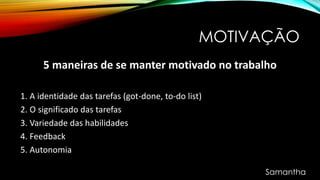 MOTIVAÇÃO
5 maneiras de se manter motivado no trabalho
1. A identidade das tarefas (got-done, to-do list)
2. O significado das tarefas
3. Variedade das habilidades
4. Feedback
5. Autonomia
Samantha
 