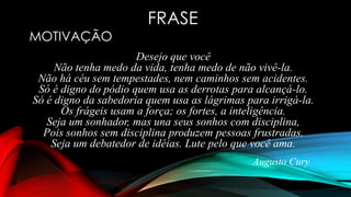 Desejo que você
Não tenha medo da vida, tenha medo de não vivê-la.
Não há céu sem tempestades, nem caminhos sem acidentes.
Só é digno do pódio quem usa as derrotas para alcançá-lo.
Só é digno da sabedoria quem usa as lágrimas para irrigá-la.
Os frágeis usam a força; os fortes, a inteligência.
Seja um sonhador, mas una seus sonhos com disciplina,
Pois sonhos sem disciplina produzem pessoas frustradas.
Seja um debatedor de idéias. Lute pelo que você ama.
Augusto Cury
FRASE
MOTIVAÇÃO
 