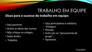 TRABALHO EM EQUIPE
Dicas para o sucesso do trabalho em equipe:
• Seja paciente;
• Aceite as ideias dos outros;
• Não critique os colegas;
• Saiba dividir;
• Trabalhe;
• Seja participativo e solidário;
• Dialogue;
• Planeje;
• Evite cair no “pensamento de
grupo”;
• Aproveite.
Caroline
 