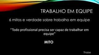 TRABALHO EM EQUIPE
6 mitos e verdade sobre trabalho em equipe
“Todo profissional precisa ser capaz de trabalhar em
equipe”
MITO
Thaise
 