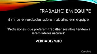 TRABALHO EM EQUIPE
6 mitos e verdades sobre trabalho em equipe
“Profissionais que preferem trabalhar sozinhos tendem a
serem líderes naturais”
VERDADE/MITO
Caroline
 