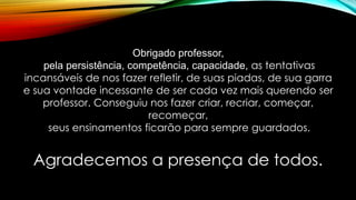 Agradecemos a presença de todos.
Obrigado professor,
pela persistência, competência, capacidade, as tentativas
incansáveis de nos fazer refletir, de suas piadas, de sua garra
e sua vontade incessante de ser cada vez mais querendo ser
professor. Conseguiu nos fazer criar, recriar, começar,
recomeçar,
seus ensinamentos ficarão para sempre guardados.
 
