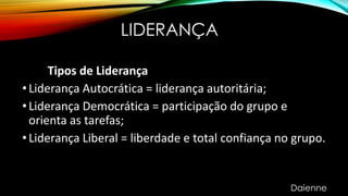 LIDERANÇA
Tipos de Liderança
•Liderança Autocrática = liderança autoritária;
•Liderança Democrática = participação do grupo e
orienta as tarefas;
•Liderança Liberal = liberdade e total confiança no grupo.
Daienne
 