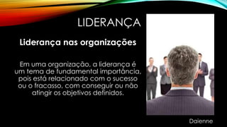 LIDERANÇA
Liderança nas organizações
Em uma organização, a liderança é
um tema de fundamental importância,
pois está relacionado com o sucesso
ou o fracasso, com conseguir ou não
atingir os objetivos definidos.
Daienne
 
