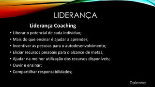 LIDERANÇA
Liderança Coaching
• Liberar o potencial de cada indivíduo;
• Mais do que ensinar é ajudar a aprender;
• Incentivar as pessoas para o autodesenvolvimento;
• Eliciar recursos pessoais para o alcance de metas;
• Ajudar na melhor utilização dos recursos disponíveis;
• Ouvir e ensinar;
• Compartilhar responsabilidades;
Daienne
 