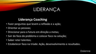 LIDERANÇA
Liderança Coaching
• Fazer perguntas que levem a reflexão e a ação;
• Orientar as pessoas;
• Direcionar para o futuro em direção a metas;
• Sair do foco do problema e colocar foco na solução;
• Saber reter talentos;
• Estabelecer foco na tríade: Ação, desenvolvimento e resultados.
Daienne
 
