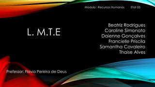 L. M.T.E
Prefessor: Flavio Pereira de Deus
Beatriz Rodrigues
Caroline Simonato
Daienne Gonçalves
Francielle Priscila
Samantha Cavaleiro
Thaise Alves
Modulo : Recursos Humanos Etat 05
 