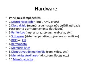 Hardware
• Principais componentes
• 1 Microprocessador (Intel, AMD e VIA)
• 2 Disco rígido (memória de massa, não volátil, utilizada
  para escrita e armazenamento dos dados)
• 3 Periféricos (impressora, scanner, webcam, etc.)
• 4 Softwares (sistema operativo, softwares específicos)
• 5 BIOS ou EFI
• 6 Barramento
• 7 Memória RAM
• 8 Dispositivos de multimídia (som, vídeo, etc.)
• 9 Memórias Auxiliares (hd, cdrom, floppy etc.)
• 10 Memória cache
 