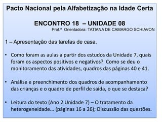 Pacto Nacional pela Alfabetização na Idade Certa
ENCONTRO 18 – UNIDADE 08
Prof.ª Orientadora: TATIANA DE CAMARGO SCHIAVON
1 – Apresentação das tarefas de casa.
• Como foram as aulas a partir dos estudos da Unidade 7, quais
foram os aspectos positivos e negativos? Como se deu o
monitoramento das atividades, quadros das páginas 40 e 41.
• Análise e preenchimento dos quadros de acompanhamento
das crianças e o quadro de perfil de saída, o que se destaca?
• Leitura do texto (Ano 2 Unidade 7) – O tratamento da
heterogeneidade... (páginas 16 a 26); Discussão das questões.
 