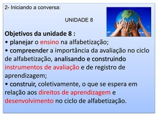 2- Iniciando a conversa:
UNIDADE 8
Objetivos da unidade 8 :
• planejar o ensino na alfabetização;
• compreender a importância da avaliação no ciclo
de alfabetização, analisando e construindo
instrumentos de avaliação e de registro de
aprendizagem;
• construir, coletivamente, o que se espera em
relação aos direitos de aprendizagem e
desenvolvimento no ciclo de alfabetização.
 
