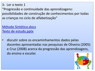 3- Ler o texto 1
“Progressão e continuidade das aprendizagens:
possibilidades de construção de conhecimentos por todas
as crianças no ciclo de alfabetização”
Método Sintético.docx
Texto de estudo.pptx
• discutir sobre os encaminhamentos dados pelas
docentes apresentadas nas pesquisas de Oliveira (2005)
e Cruz (2008) acerca da progressão das aprendizagens,
do ensino e escolar.
 