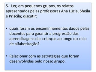 5- Ler, em pequenos grupos, os relatos
apresentados pelas professoras Ana Lúcia, Sheila
e Priscila; discutir:
• quais foram os encaminhamentos dados pelas
docentes para garantir a progressão das
aprendizagens das crianças ao longo do ciclo
de alfabetização?
• Relacionar com as estratégias que foram
desenvolvidas pelo nosso grupo.
 