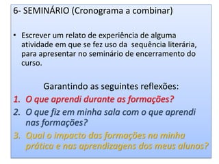 6- SEMINÁRIO (Cronograma a combinar)
• Escrever um relato de experiência de alguma
atividade em que se fez uso da sequência literária,
para apresentar no seminário de encerramento do
curso.
Garantindo as seguintes reflexões:
1. O que aprendi durante as formações?
2. O que fiz em minha sala com o que aprendi
nas formações?
3. Qual o impacto das formações na minha
prática e nas aprendizagens dos meus alunos?
 