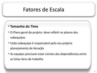 JORNADA TÉCNICA DA TI




                        Fatores de Escala

     Tamanho do Time
     O Plano geral do projeto deve refletir os planos das
       subequipes
     Cada subequipe é responsável pelo seu próprio
       planejamento de iteração
     As equipes precisam estar cientes das dependências entre
       as listas itens de trabalho


                                                                 27
 