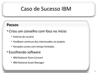 JORNADA TÉCNICA DA TI




                    Caso de Sucesso IBM

  Passos
   Criou um conselho com foco no início:
        Estórias de usuário
        Feedback continuo dos interessados no projeto
        Iterações curtas com tempo limitadas

   Escolhendo software
        IBM Rational Team Concert
        IBM Rational Asset Manager


                                                         44
 