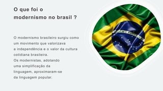 O que foi o
modernismo no brasil ?
O modernismo brasileiro surgiu como
um movimento que valorizava
a independência e o valor da cultura
cotidiana brasileira.
Os modernistas, adotando
uma simplificação da
linguagem, aproximaram-se
da linguagem popular.
 