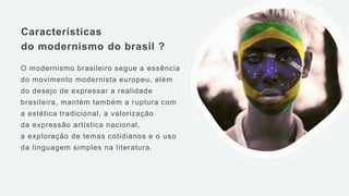 Características
do modernismo do brasil ?
O modernismo brasileiro segue a essência
do movimento modernista europeu, além
do desejo de expressar a realidade
brasileira, mantém também a ruptura com
a estética tradicional, a valorização
da expressão artística nacional,
a exploração de temas cotidianos e o uso
da linguagem simples na literatura.
 