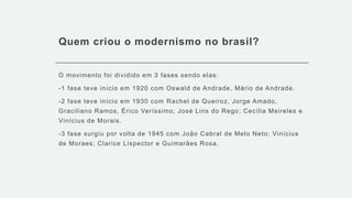 Quem criou o modernismo no brasil?
O movimento foi dividido em 3 fases sendo elas:
-1 fase teve início em 1920 com Oswald de Andrade, Mário de Andrade.
-2 fase teve início em 1930 com Rachel de Queiroz, Jorge Amado,
Graciliano Ramos, Érico Veríssimo; José Lins do Rego; Cecília Meireles e
Vinícius de Morais.
-3 fase surgiu por volta de 1945 com João Cabral de Melo Neto; Vinícius
de Moraes; Clarice Lispector e Guimarães Rosa.
 