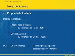 Direito de SoftwarePropriedade ImaterialDireitos Intelectuais:		Propriedade Industrial			(Convenção de Paris – 1883)		Direitos Autorais			(Convenção de Berna – 1886)D.A.  – 	Duas Vertentes 	     – 	Tecnológica (Máquinas)					Ideológica (Rev. Francesa)FaculdadeComunitária de LimeiraLimeira 19/04/2007