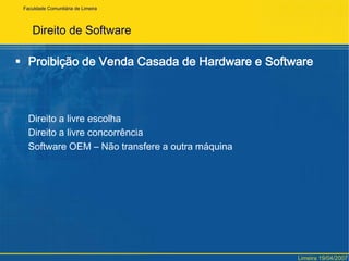 FaculdadeComunitária de LimeiraDireito de SoftwareCriação – Destino – Direitos básicosSoftware	– Consumidor único – Produto personalizado			– Mercado			(diferenças simples mas os reflexos são enormes)Ramos do Direito:  “Responsabilidade Civil” e “Direitos das Obrigações”O produto final pertencerá ao consumidor e o seu direito patrimonialLimeira 19/04/2007