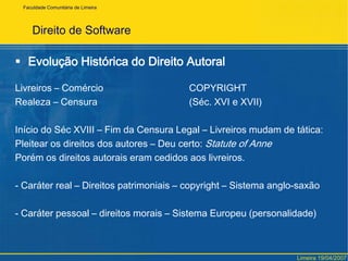 Direito de SoftwareEvolução Histórica do Direito AutoralLivreiros – Comércio 			COPYRIGHTRealeza – Censura			(Séc. XVI e XVII)Início do Séc XVIII – Fim da Censura Legal – Livreiros mudam de tática:Pleitear os direitos dos autores – Deu certo: Statuteof AnnePorém os direitos autorais eram cedidos aos livreiros.- Caráter real – Direitos patrimoniais – copyright – Sistema anglo-saxão- Caráter pessoal – direitos morais – Sistema Europeu (personalidade)FaculdadeComunitária de LimeiraLimeira 19/04/2007