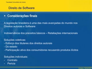 FaculdadeComunitária de LimeiraDireito de SoftwareContratos de Software		A lei só permite contratos de licença ou cessão.		Forma principal – Contrato de AdesãoShrinkwrapLicensee aClickwrapLicenseShrink – RomperWrap – EmbrulhoClickwrapLicense – botão “eu aceito”Limeira 19/04/2007