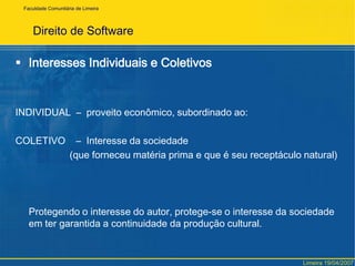 Direito de SoftwareInteresses Individuais e ColetivosINDIVIDUAL  – 	proveito econômico, subordinado ao:COLETIVO    – 	Interesse da sociedade                     (que forneceu matéria prima e que é seu receptáculo natural)	Protegendo o interesse do autor, protege-se o interesse da sociedade em ter garantida a continuidade da produção cultural.FaculdadeComunitária de LimeiraLimeira 19/04/2007