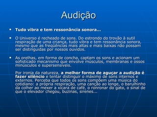 Audição Tudo vibra e tem ressonância sonora... O Universo é recheado de sons. Do estrondo do trovão à sutil respiração de uma criança, tudo vibra e tem ressonância sonora, mesmo que as freqüências mais altas e mais baixas não possam ser distinguidas por nossos ouvidos. As orelhas, em forma de concha, captam os sons e acionam um sofisticado mecanismo que envolve músculos, membranas e ossos minúsculos e supersensíveis. Por ironia da natureza,  a melhor forma de aguçar a audição é fazer silêncio  e tentar distinguir o máximo de sons internos e externos. Perceba que todos os sons compõem uma música do cotidiano: a própria respiração, uma canção ao longe, o barulhinho da colher ao mexer a xícara de café, o ronronar do gato, o sinal de que o elevador chegou, buzinas, sirenes... 